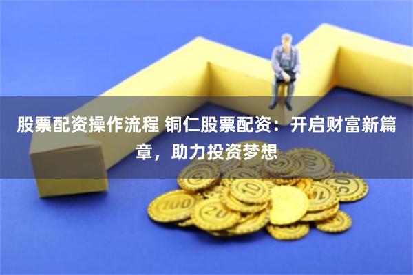 股票配资操作流程 铜仁股票配资：开启财富新篇章，助力投资梦想
