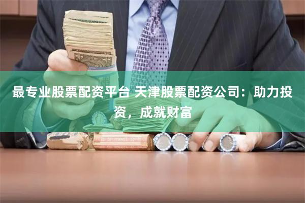 最专业股票配资平台 天津股票配资公司：助力投资，成就财富