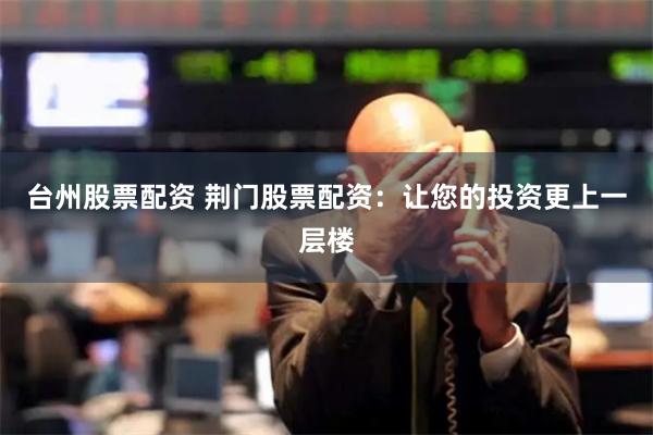台州股票配资 荆门股票配资：让您的投资更上一层楼